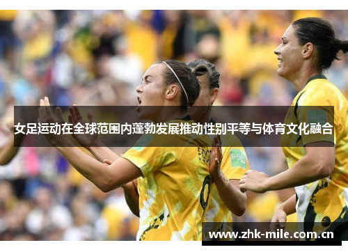 女足运动在全球范围内蓬勃发展推动性别平等与体育文化融合