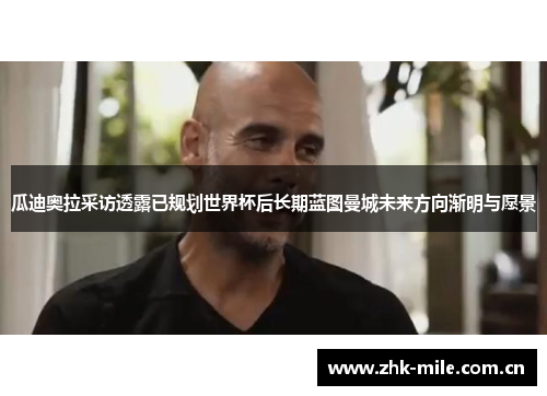 瓜迪奥拉采访透露已规划世界杯后长期蓝图曼城未来方向渐明与愿景